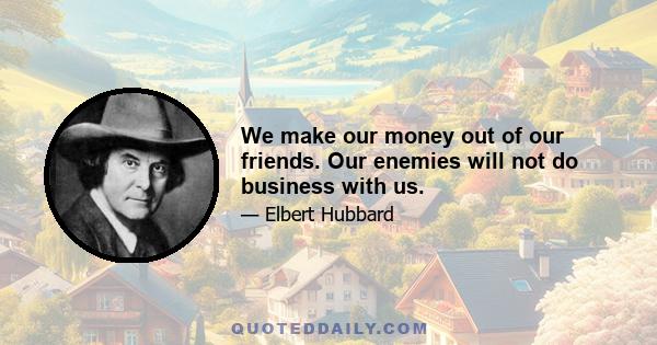 We make our money out of our friends. Our enemies will not do business with us.