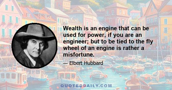 Wealth is an engine that can be used for power, if you are an engineer; but to be tied to the fly wheel of an engine is rather a misfortune.