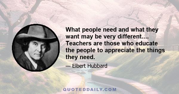 What people need and what they want may be very different.... Teachers are those who educate the people to appreciate the things they need.