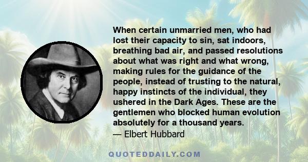 When certain unmarried men, who had lost their capacity to sin, sat indoors, breathing bad air, and passed resolutions about what was right and what wrong, making rules for the guidance of the people, instead of