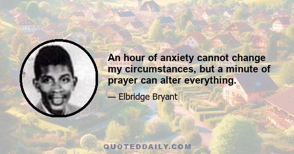 An hour of anxiety cannot change my circumstances, but a minute of prayer can alter everything.