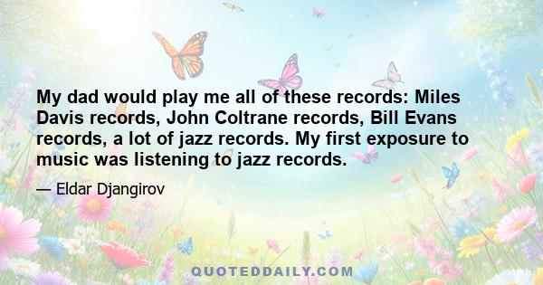 My dad would play me all of these records: Miles Davis records, John Coltrane records, Bill Evans records, a lot of jazz records. My first exposure to music was listening to jazz records.