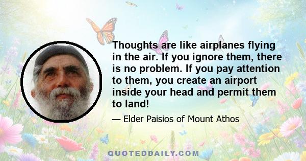 Thoughts are like airplanes flying in the air. If you ignore them, there is no problem. If you pay attention to them, you create an airport inside your head and permit them to land!