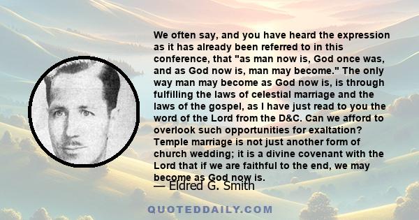 We often say, and you have heard the expression as it has already been referred to in this conference, that as man now is, God once was, and as God now is, man may become. The only way man may become as God now is, is