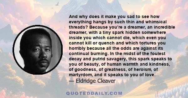 And why does it make you sad to see how everything hangs by such thin and whimsical threads? Because you’re a dreamer, an incredible dreamer, with a tiny spark hidden somewhere inside you which cannot die, which even