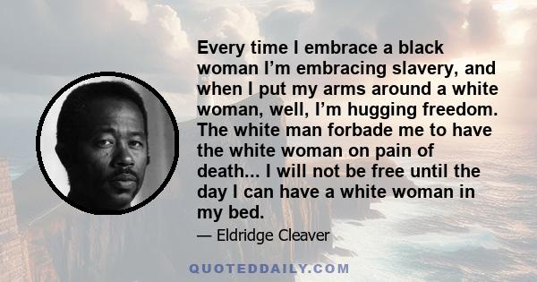 Every time I embrace a black woman I’m embracing slavery, and when I put my arms around a white woman, well, I’m hugging freedom. The white man forbade me to have the white woman on pain of death... I will not be free