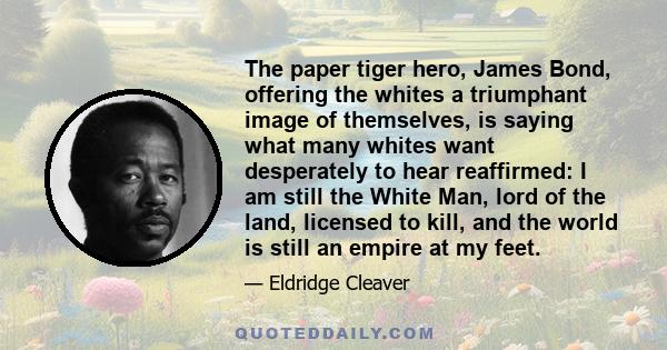 The paper tiger hero, James Bond, offering the whites a triumphant image of themselves, is saying what many whites want desperately to hear reaffirmed: I am still the White Man, lord of the land, licensed to kill, and