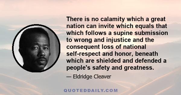 There is no calamity which a great nation can invite which equals that which follows a supine submission to wrong and injustice and the consequent loss of national self-respect and honor, beneath which are shielded and