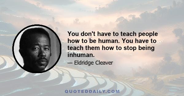 You don't have to teach people how to be human. You have to teach them how to stop being inhuman.