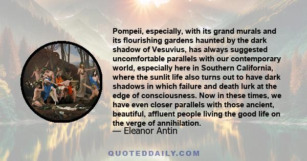 Pompeii, especially, with its grand murals and its flourishing gardens haunted by the dark shadow of Vesuvius, has always suggested uncomfortable parallels with our contemporary world, especially here in Southern