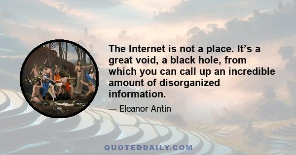 The Internet is not a place. It’s a great void, a black hole, from which you can call up an incredible amount of disorganized information.