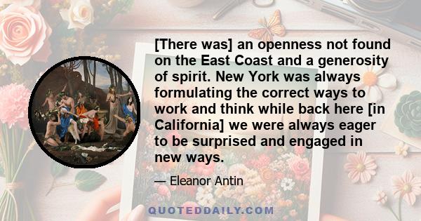 [There was] an openness not found on the East Coast and a generosity of spirit. New York was always formulating the correct ways to work and think while back here [in California] we were always eager to be surprised and 