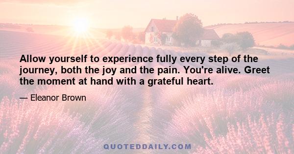 Allow yourself to experience fully every step of the journey, both the joy and the pain. You're alive. Greet the moment at hand with a grateful heart.