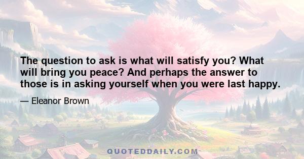 The question to ask is what will satisfy you? What will bring you peace? And perhaps the answer to those is in asking yourself when you were last happy.