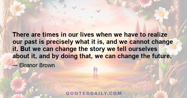 There are times in our lives when we have to realize our past is precisely what it is, and we cannot change it. But we can change the story we tell ourselves about it, and by doing that, we can change the future.