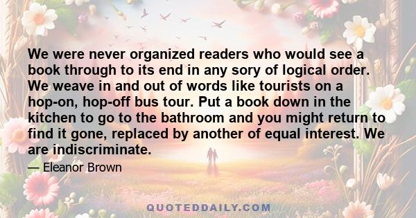 We were never organized readers who would see a book through to its end in any sory of logical order. We weave in and out of words like tourists on a hop-on, hop-off bus tour. Put a book down in the kitchen to go to the 