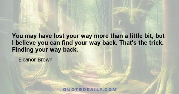 You may have lost your way more than a little bit, but I believe you can find your way back. That's the trick. Finding your way back.