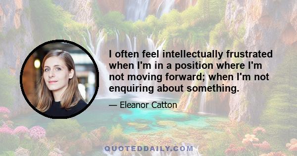 I often feel intellectually frustrated when I'm in a position where I'm not moving forward; when I'm not enquiring about something.