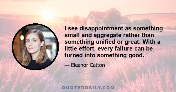 I see disappointment as something small and aggregate rather than something unified or great. With a little effort, every failure can be turned into something good.