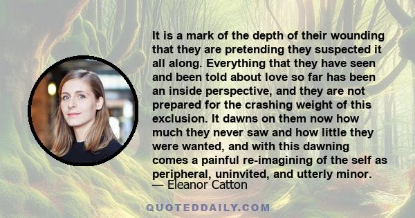 It is a mark of the depth of their wounding that they are pretending they suspected it all along. Everything that they have seen and been told about love so far has been an inside perspective, and they are not prepared