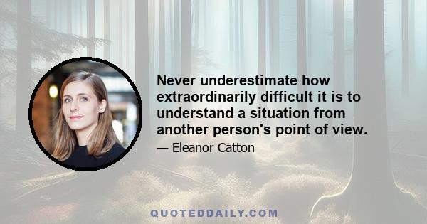 Never underestimate how extraordinarily difficult it is to understand a situation from another person's point of view.