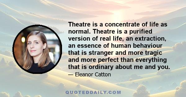 Theatre is a concentrate of life as normal. Theatre is a purified version of real life, an extraction, an essence of human behaviour that is stranger and more tragic and more perfect than everything that is ordinary