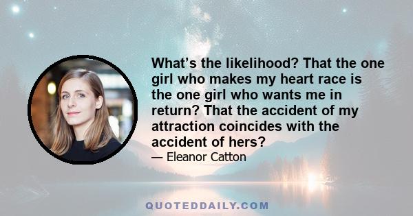 What’s the likelihood? That the one girl who makes my heart race is the one girl who wants me in return? That the accident of my attraction coincides with the accident of hers?