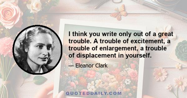 I think you write only out of a great trouble. A trouble of excitement, a trouble of enlargement, a trouble of displacement in yourself.