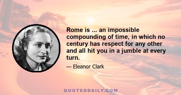 Rome is ... an impossible compounding of time, in which no century has respect for any other and all hit you in a jumble at every turn.