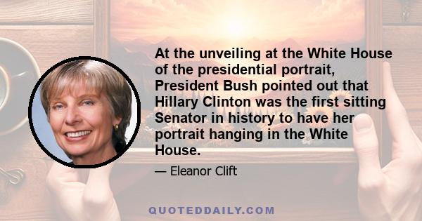 At the unveiling at the White House of the presidential portrait, President Bush pointed out that Hillary Clinton was the first sitting Senator in history to have her portrait hanging in the White House.