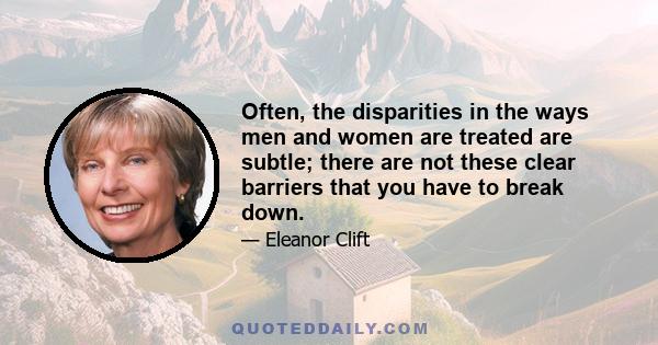 Often, the disparities in the ways men and women are treated are subtle; there are not these clear barriers that you have to break down.