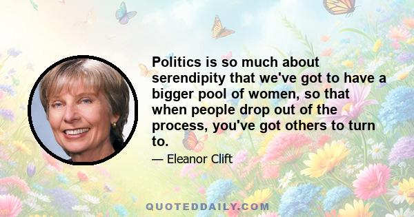 Politics is so much about serendipity that we've got to have a bigger pool of women, so that when people drop out of the process, you've got others to turn to.