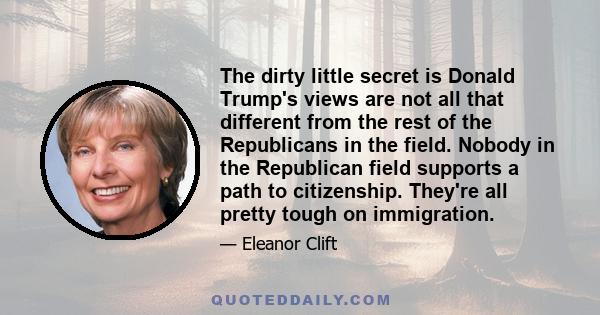 The dirty little secret is Donald Trump's views are not all that different from the rest of the Republicans in the field. Nobody in the Republican field supports a path to citizenship. They're all pretty tough on