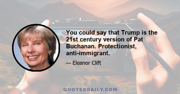 You could say that Trump is the 21st century version of Pat Buchanan. Protectionist, anti-immigrant.