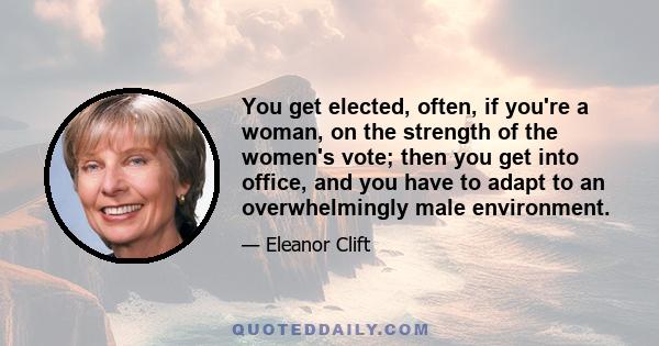 You get elected, often, if you're a woman, on the strength of the women's vote; then you get into office, and you have to adapt to an overwhelmingly male environment.