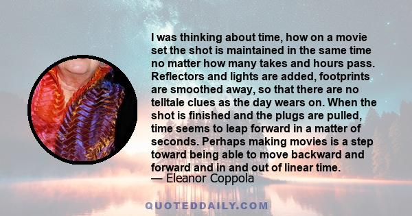 I was thinking about time, how on a movie set the shot is maintained in the same time no matter how many takes and hours pass. Reflectors and lights are added, footprints are smoothed away, so that there are no telltale 