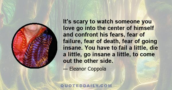 It's scary to watch someone you love go into the center of himself and confront his fears, fear of failure, fear of death, fear of going insane. You have to fail a little, die a little, go insane a little, to come out