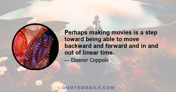 Perhaps making movies is a step toward being able to move backward and forward and in and out of linear time.