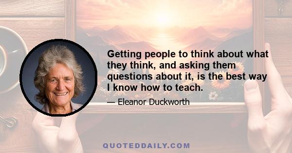 Getting people to think about what they think, and asking them questions about it, is the best way I know how to teach.