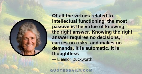 Of all the virtues related to intellectual functioning, the most passive is the virtue of knowing the right answer. Knowing the right answer requires no decisions, carries no risks, and makes no demands. It is