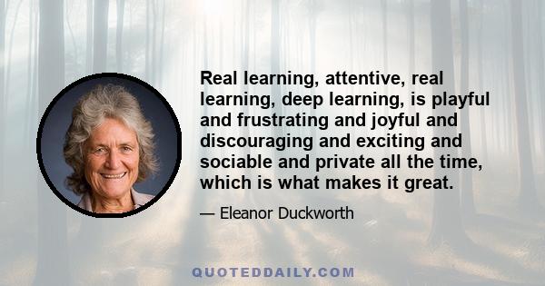 Real learning, attentive, real learning, deep learning, is playful and frustrating and joyful and discouraging and exciting and sociable and private all the time, which is what makes it great.