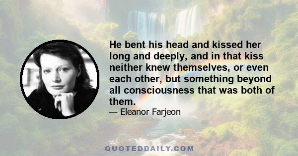 He bent his head and kissed her long and deeply, and in that kiss neither knew themselves, or even each other, but something beyond all consciousness that was both of them.