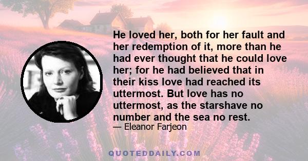 He loved her, both for her fault and her redemption of it, more than he had ever thought that he could love her; for he had believed that in their kiss love had reached its uttermost. But love has no uttermost, as the