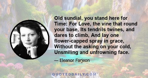 Old sundial, you stand here for Time: For Love, the vine that round your base, Its tendrils twines, and dares to climb, And lay one flower-capped spray in grace, Without the asking on your cold, Unsmiling and unfrowning 