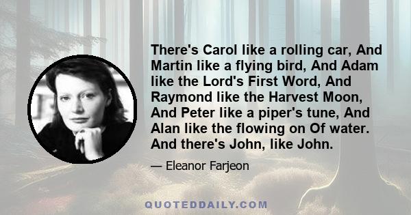 There's Carol like a rolling car, And Martin like a flying bird, And Adam like the Lord's First Word, And Raymond like the Harvest Moon, And Peter like a piper's tune, And Alan like the flowing on Of water. And there's