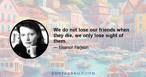 We do not lose our friends when they die, we only lose sight of them.