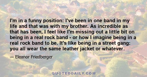 I'm in a funny position: I've been in one band in my life and that was with my brother. As incredible as that has been, I feel like I'm missing out a little bit on being in a real rock band - or how I imagine being in a 