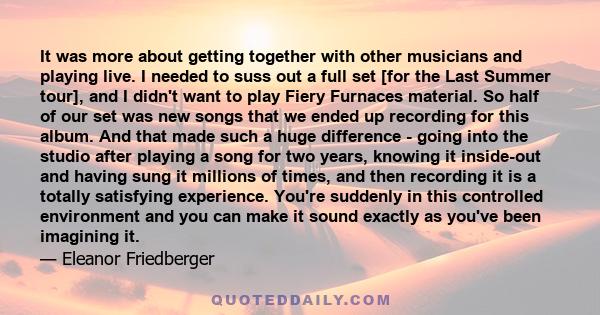 It was more about getting together with other musicians and playing live. I needed to suss out a full set [for the Last Summer tour], and I didn't want to play Fiery Furnaces material. So half of our set was new songs