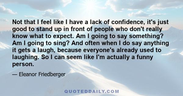 Not that I feel like I have a lack of confidence, it's just good to stand up in front of people who don't really know what to expect. Am I going to say something? Am I going to sing? And often when I do say anything it