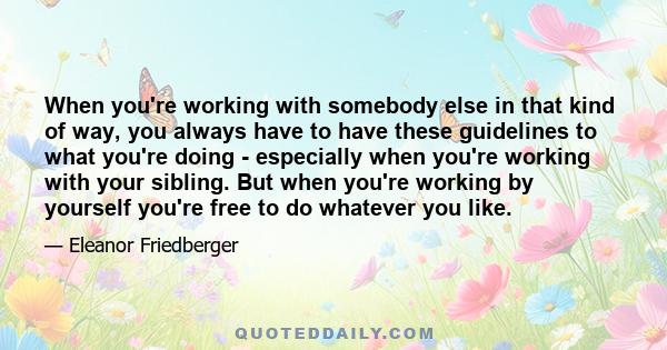 When you're working with somebody else in that kind of way, you always have to have these guidelines to what you're doing - especially when you're working with your sibling. But when you're working by yourself you're